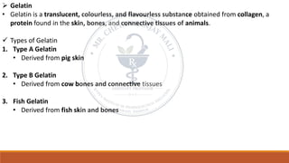 ➢ Gelatin
• Gelatin is a translucent, colourless, and flavourless substance obtained from collagen, a
protein found in the skin, bones, and connective tissues of animals.
✓ Types of Gelatin
1. Type A Gelatin
• Derived from pig skin
2. Type B Gelatin
• Derived from cow bones and connective tissues
3. Fish Gelatin
• Derived from fish skin and bones
 