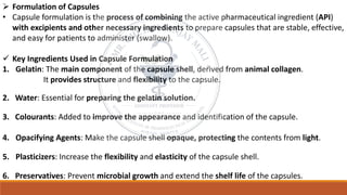 ➢ Formulation of Capsules
• Capsule formulation is the process of combining the active pharmaceutical ingredient (API)
with excipients and other necessary ingredients to prepare capsules that are stable, effective,
and easy for patients to administer (swallow).
✓ Key Ingredients Used in Capsule Formulation
1. Gelatin: The main component of the capsule shell, derived from animal collagen.
It provides structure and flexibility to the capsule.
2. Water: Essential for preparing the gelatin solution.
3. Colourants: Added to improve the appearance and identification of the capsule.
4. Opacifying Agents: Make the capsule shell opaque, protecting the contents from light.
5. Plasticizers: Increase the flexibility and elasticity of the capsule shell.
6. Preservatives: Prevent microbial growth and extend the shelf life of the capsules.
 