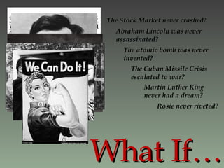 What If… The Stock Market never crashed? Abraham Lincoln was never assassinated? The atomic bomb was never invented? The Cuban Missile Crisis escalated to war? Martin Luther King never had a dream? Rosie never riveted?  