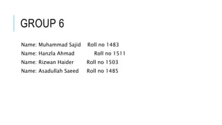 GROUP 6
Name: Muhammad Sajid Roll no 1483
Name: Hanzla Ahmad Roll no 1511
Name: Rizwan Haider Roll no 1503
Name: Asadullah Saeed Roll no 1485
 