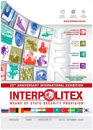 WWW.INTERPOLITEX.RU
The exhibition
was audited
by the Russian Union
of Exhibitions and Fairs
Approved
by the Russian
Union of Exhibitions
and Fairs
Approved
by The Global
Association
of Exhibition Industry
EXHIBITION
OF POLICE SYSTEMS
AND EQUIPMENT
MILITARY-
TECHNICAL
SALON
EXHIBITION
“BORDER”
ROBOTIC
SYSTEMS AND
COMPLEXES
MOSCOW • VDNH • PAVILION 75 • 18-21 OCTOBER 2016
20TH
ANNIVERSARY INTERNATIONAL EXHIBITION
 