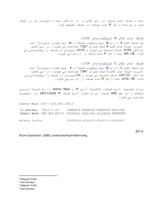 ‫شبکه‬ ‫در‬ ‫ها‬ ‫میزبان‬ ‫تعداد‬ ‫حداکثر‬ ‫در‬ ‫را‬ ‫کالس‬ ‫این‬ ‫در‬ ‫موجود‬ ‫های‬ ‫شبکه‬ ‫تعداد‬
‫کل‬ ‫تعداد‬ ‫بر‬ ‫و‬ ‫ضرب‬
IP
.‫کرد‬ ‫تقسیم‬ ‫شبکه‬ ‫در‬ ‫موجود‬ ‫های‬
‫کالس‬ ‫های‬ ‫شبکه‬
B
‫(پیشوند‬
‫های‬
/16
:)
‫کالس‬ ‫شبکه‬ ‫هر‬
B
‫دارای‬
16
‫شبکه‬ ‫پیشوند‬ ‫بیت‬
5
‫و‬
16
‫میزبان‬ ‫شماره‬ ‫بیت‬
6
.‫است‬
‫کالس‬ ‫های‬ ‫شبکه‬ ‫امروزه‬
B
‫عنوان‬ ‫تحت‬
“/16s”
‫این‬ ‫در‬ .‫شوند‬ ‫می‬ ‫شناخته‬
،‫کالس‬
‫حداکثر‬
16,384
‫شوند‬ ‫می‬ ‫تعریف‬ ‫شبکه‬
‫و‬
65,534
‫می‬ ‫پشتیبانی‬ ‫را‬ ‫شبکه‬ ‫در‬ ‫میزبان‬
.‫کند‬
/16
%
25
‫کل‬ ‫تعداد‬
IP
‫را‬ ‫شبکه‬ ‫های‬
.‫گیرد‬ ‫می‬ ‫بر‬ ‫در‬
‫کالس‬ ‫های‬ ‫شبکه‬
C
‫(پیشوندهای‬
/24
:)
‫کالس‬ ‫شبکه‬ ‫هر‬
C
‫دارای‬
24
‫شبکه‬ ‫پیشوند‬ ‫بیت‬
7
‫و‬
8
‫میزبان‬ ‫شماره‬ ‫بیت‬
8
.‫است‬
‫کالس‬ ‫های‬ ‫شبکه‬ ‫امروزه‬
C
‫عنوان‬ ‫تحت‬
“/24s”
،‫کالس‬ ‫این‬ ‫در‬ .‫شوند‬ ‫می‬ ‫شناخته‬
‫حداکثر‬
2,097,152
‫و‬ ‫شوند‬ ‫می‬ ‫تعریف‬ ‫شبکه‬
254
‫میزبان‬
‫پشتیبان‬ ‫را‬ ‫شبکه‬ ‫در‬
‫می‬ ‫ی‬
.‫کند‬
/24
12.5%
‫کل‬ ‫تعداد‬
IP
.‫گیرد‬ ‫می‬ ‫بر‬ ‫در‬ ‫را‬ ‫شبکه‬ ‫های‬
‫آدرس‬ ‫کافیست‬ ،‫شبکه‬ ‫آدرس‬ ‫محاسبه‬ ‫برای‬
IP
‫و‬
Subnet Mask
‫دودویی‬ ‫فرمت‬ ‫به‬ ‫را‬
‫هم‬ ‫با‬ ‫و‬ ‫نوشته‬
AND
.‫کنید‬
‫شبکه‬ ‫آدرس‬ ‫مثال‬ ‫برای‬
IP
130.5.5.25/24
‫ا‬ ‫به‬
‫ی‬
‫نصورت‬
:‫شود‬ ‫می‬ ‫محاسبه‬
Subnet Mask /24 = 255.255.255.0
Network Prefix: 100000010.00000101.00000101.00000000
‫مراجع‬
3Com Corporation ( .
2001
.) UnderstandingIPAddressing.
5 Network Prefix
6 Host Number
7 Network Prefix
8 Host Number
 
