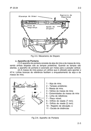 1 - Alça de mira; 
2 - Tampas protetoras; 
3 - Massa de mira; 
4 - Vértice da massa de mira; 
5 - Extremidades da massa de mira 
6 - Linha de referência; 
7 - Placa móvel; 
8 - Orifício de visada (7 mm); 
9 - Orifício de visada (2 mm); 
10 - Registro de elevação; e 
11 - Escala de distâncias 
2-3 
IP 23-34 
Fig 2-3. Mecanismo de Disparo 
c. Aparelho de Pontaria 
(1) O aparelho de pontaria consiste da alça de mira e da massa de mira, 
sendo ambas alojadas sob as tampas protetoras. Quando as tampas são 
abertas, o aparelho de pontaria é acionado por molas para a posição vertical. 
(2) A massa de mira possui um vértice que é utilizado para apontar o 
AT-4. Linhas brancas de referência facilitam o enquadramento da alça e da 
massa de mira. 
Fig 2-4. Aparelho de Pontaria 
2-2 
 