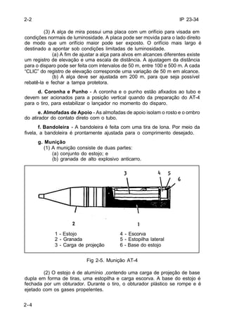 IP 23-34 
2-2 
2-4 
(3) A alça de mira possui uma placa com um orifício para visada em 
condições normais de luminosidade. A placa pode ser movida para o lado direito 
de modo que um orifício maior pode ser exposto. O orifício mais largo é 
destinado a apontar sob condições limitadas de luminosidade. 
(a) A fim de ajustar a alça para alvos em alcances diferentes existe 
um registro de elevação e uma escala de distância. A ajustagem da distância 
para o disparo pode ser feita com intervalos de 50 m, entre 100 e 500 m. A cada 
“CLIC” do registro de elevação corresponde uma variação de 50 m em alcance. 
(b) A alça deve ser ajustada em 200 m, para que seja possível 
rebatê-la e fechar a tampa protetora. 
d. Coronha e Punho - A coronha e o punho estão afixados ao tubo e 
devem ser acionados para a posição vertical quando da preparação do AT-4 
para o tiro, para estabilizar o lançador no momento do disparo. 
e. Almofadas de Apoio - As almofadas de apoio isolam o rosto e o ombro 
do atirador do contato direto com o tubo. 
f. Bandoleira - A bandoleira é feita com uma tira de lona. Por meio da 
fivela, a bandoleira é prontamente ajustada para o comprimento desejado. 
g. Munição 
(1) A munição consiste de duas partes: 
(a) conjunto do estojo; e 
(b) granada de alto explosivo anticarro. 
1 - Estojo 4 - Escorva 
2 - Granada 5 - Estopilha lateral 
3 - Carga de projeção 6 - Base do estojo 
Fig 2-5. Munição AT-4 
(2) O estojo é de alumínio ,contendo uma carga de projeção de base 
dupla em forma de tiras, uma estopilha e carga escorva. A base do estojo é 
fechada por um obturador. Durante o tiro, o obturador plástico se rompe e é 
ejetado com os gases propelentes. 
 