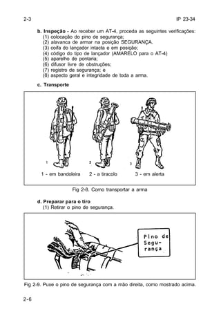 IP 23-34 
2-3 
2-6 
b. Inspeção - Ao receber um AT-4, proceda as seguintes verificações: 
(1) colocação do pino de segurança; 
(2) alavanca de armar na posição SEGURANÇA. 
(3) coifa do lançador intacta e em posição; 
(4) código do tipo de lançador (AMARELO para o AT-4) 
(5) aparelho de pontaria; 
(6) difusor livre de obstruções; 
(7) registro de segurança; e 
(8) aspecto geral e integridade de toda a arma. 
c. Transporte 
1 - em bandoleira 2 - a tiracolo 3 - em alerta 
Fig 2-8. Como transportar a arma 
d. Preparar para o tiro 
(1) Retirar o pino de segurança. 
Fig 2-9. Puxe o pino de segurança com a mão direita, como mostrado acima. 
 