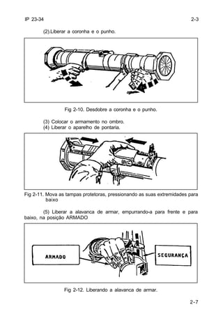 2-7 
IP 23-34 
(2).Liberar a coronha e o punho. 
Fig 2-10. Desdobre a coronha e o punho. 
(3) Colocar o armamento no ombro. 
(4) Liberar o aparelho de pontaria. 
Fig 2-11. Mova as tampas protetoras, pressionando as suas extremidades para 
baixo 
(5) Liberar a alavanca de armar, empurrando-a para frente e para 
baixo, na posição ARMADO 
Fig 2-12. Liberando a alavanca de armar. 
2-3 
 