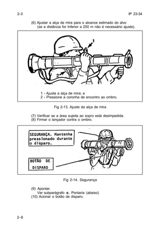 IP 23-34 
2-8 
(6) Ajustar a alça de mira para o alcance estimado do alvo 
(se a distância for Inferior a 250 m não é necessário ajuste). 
1 - Ajuste a alça de mira; e 
2 - Pressione a coronha de encontro ao ombro. 
Fig 2-13. Ajuste da alça de mira 
(7) Verificar se a área sujeita ao sopro está desimpedida. 
(8) Firmar o lançador contra o ombro. 
Fig 2-14. Segurança 
(9) Apontar. 
Ver subparágrafo e. Pontaria (abaixo) 
(10) Acionar o botão de disparo. 
2-3 
 