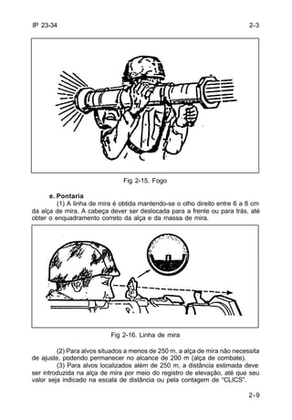 2-3 
2-9 
IP 23-34 
Fig 2-15. Fogo 
e. Pontaria 
(1) A linha de mira é obtida mantendo-se o olho direito entre 6 a 8 cm 
da alça de mira. A cabeça dever ser deslocada para a frente ou para trás, até 
obter o enquadramento correto da alça e da massa de mira. 
Fig 2-16. Linha de mira 
(2) Para alvos situados a menos de 250 m, a alça de mira não necessita 
de ajuste, podendo permanecer no alcance de 200 m (alça de combate). 
(3) Para alvos localizados além de 250 m, a distância estimada deve 
ser introduzida na alça de mira por meio do registro de elevação, até que seu 
valor seja indicado na escala de distância ou pela contagem de “CLICS”. 
 
