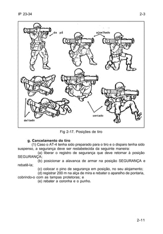 2-11 
IP 23-34 
Fig 2-17. Posições de tiro 
g. Cancelamento do tiro 
(1) Caso o AT-4 tenha sido preparado para o tiro e o disparo tenha sido 
suspenso, a segurança deve ser restabelecida da seguinte maneira: 
(a) liberar o registro de segurança que deve retornar à posição 
SEGURANÇA; 
(b) posicionar a alavanca de armar na posição SEGURANÇA e 
rebatê-la; 
(c) colocar o pino de segurança em posição, no seu alojamento; 
(d) registrar 200 m na alça de mira e rebater o aparelho de pontaria, 
cobrindo-o com as tampas protetoras; e 
(e) rebater a coronha e o punho. 
2-3 
 