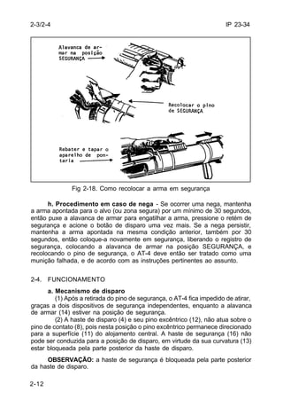 IP 23-34 
2-3/2-4 
2-12 
Fig 2-18. Como recolocar a arma em segurança 
h. Procedimento em caso de nega - Se ocorrer uma nega, mantenha 
a arma apontada para o alvo (ou zona segura) por um mínimo de 30 segundos, 
então puxe a alavanca de armar para engatilhar a arma, pressione o retém de 
segurança e acione o botão de disparo uma vez mais. Se a nega persistir, 
mantenha a arma apontada na mesma condição anterior, também por 30 
segundos, então coloque-a novamente em segurança, liberando o registro de 
segurança, colocando a alavanca de armar na posição SEGURANÇA, e 
recolocando o pino de segurança, o AT-4 deve então ser tratado como uma 
munição falhada, e de acordo com as instruções pertinentes ao assunto. 
2-4. FUNCIONAMENTO 
a. Mecanismo de disparo 
(1) Após a retirada do pino de segurança, o AT-4 fica impedido de atirar, 
graças a dois dispositivos de segurança independentes, enquanto a alavanca 
de armar (14) estiver na posição de segurança. 
(2) A haste de disparo (4) e seu pino excêntrico (12), não atua sobre o 
pino de contato (8), pois nesta posição o pino excêntrico permanece direcionado 
para a superfície (11) do alojamento central. A haste de segurança (16) não 
pode ser conduzida para a posição de disparo, em virtude da sua curvatura (13) 
estar bloqueada pela parte posterior da haste de disparo. 
OBSERVAÇÃO: a haste de segurança é bloqueada pela parte posterior 
da haste de disparo. 
 