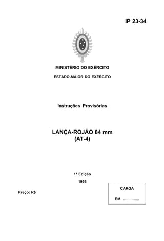 MINISTÉRIO DO EXÉRCITO 
ESTADO-MAIOR DO EXÉRCITO 
Instruções Provisórias 
LANÇA-ROJÃO 84 mm 
(AT-4) 
1ª Edição 
1998 
IP 23-34 
CARGA 
EM................. 
Preço: R$ 
 