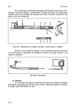 IP 23-34 
2-4 
2-14 
(5) O mecanismo de disparo está agora inteiramente pronto para o tiro. 
Quando o botão de disparo ‚ pressionado, a haste de disparo (4) é liberada e 
impelida pela mola principal (5), fazendo com que o seu pino excêntrico (12) 
bata no pino de contato (8). 
Fig 2-21. Mecanismo de disparo armado e pronto para o disparo 
(6) Com a sua superfície angular, o pino de contato aciona o percursor 
(10) provocando a percussão da estopilha,a queima da carga escorva e da 
carga de projeção. 
Fig 2-22. Percussão 
b. Disparo 
(1) A pressão dos gases resultantes da queima da carga de projeção 
arremessa a granada para fora do tubo e rompe o obturador plástico do estojo. 
O estojo vazio permanece no tubo. 
 
