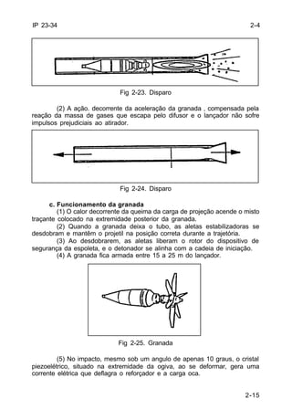 2-4 
2-15 
IP 23-34 
Fig 2-23. Disparo 
(2) A ação. decorrente da aceleração da granada ‚ compensada pela 
reação da massa de gases que escapa pelo difusor e o lançador não sofre 
impulsos prejudiciais ao atirador. 
Fig 2-24. Disparo 
c. Funcionamento da granada 
(1) O calor decorrente da queima da carga de projeção acende o misto 
traçante colocado na extremidade posterior da granada. 
(2) Quando a granada deixa o tubo, as aletas estabilizadoras se 
desdobram e mantêm o projetil na posição correta durante a trajetória. 
(3) Ao desdobrarem, as aletas liberam o rotor do dispositivo de 
segurança da espoleta, e o detonador se alinha com a cadeia de iniciação. 
(4) A granada fica armada entre 15 a 25 m do lançador. 
Fig 2-25. Granada 
(5) No impacto, mesmo sob um angulo de apenas 10 graus, o cristal 
piezoelétrico, situado na extremidade da ogiva, ao se deformar, gera uma 
corrente elétrica que deflagra o reforçador e a carga oca. 
 