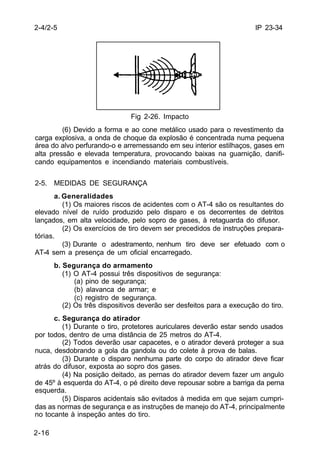 IP 23-34 
2-4/2-5 
2-16 
Fig 2-26. Impacto 
(6) Devido a forma e ao cone metálico usado para o revestimento da 
carga explosiva, a onda de choque da explosão é concentrada numa pequena 
área do alvo perfurando-o e arremessando em seu interior estilhaços, gases em 
alta pressão e elevada temperatura, provocando baixas na guarnição, danifi-cando 
equipamentos e incendiando materiais combustíveis. 
2-5. MEDIDAS DE SEGURANÇA 
a. Generalidades 
(1) Os maiores riscos de acidentes com o AT-4 são os resultantes do 
elevado nível de ruído produzido pelo disparo e os decorrentes de detritos 
lançados, em alta velocidade, pelo sopro de gases, à retaguarda do difusor. 
(2) Os exercícios de tiro devem ser precedidos de instruções prepara-tórias. 
(3) Durante o adestramento, nenhum tiro deve ser efetuado com o 
AT-4 sem a presença de um oficial encarregado. 
b. Segurança do armamento 
(1) O AT-4 possui três dispositivos de segurança: 
(a) pino de segurança; 
(b) alavanca de armar; e 
(c) registro de segurança. 
(2) Os três dispositivos deverão ser desfeitos para a execução do tiro. 
c. Segurança do atirador 
(1) Durante o tiro, protetores auriculares deverão estar sendo usados 
por todos, dentro de uma distância de 25 metros do AT-4. 
(2) Todos deverão usar capacetes, e o atirador deverá proteger a sua 
nuca, desdobrando a gola da gandola ou do colete à prova de balas. 
(3) Durante o disparo nenhuma parte do corpo do atirador deve ficar 
atrás do difusor, exposta ao sopro dos gases. 
(4) Na posição deitado, as pernas do atirador devem fazer um angulo 
de 45º à esquerda do AT-4, o pé direito deve repousar sobre a barriga da perna 
esquerda. 
(5) Disparos acidentais são evitados à medida em que sejam cumpri-das 
as normas de segurança e as instruções de manejo do AT-4, principalmente 
no tocante à inspeção antes do tiro. 
 
