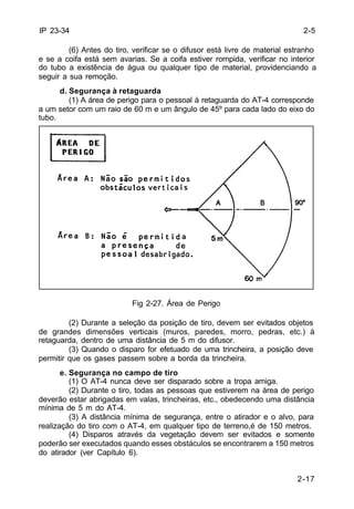 2-5 
2-17 
IP 23-34 
(6) Antes do tiro, verificar se o difusor está livre de material estranho 
e se a coifa está sem avarias. Se a coifa estiver rompida, verificar no interior 
do tubo a existência de água ou qualquer tipo de material, providenciando a 
seguir a sua remoção. 
d. Segurança à retaguarda 
(1) A área de perigo para o pessoal à retaguarda do AT-4 corresponde 
a um setor com um raio de 60 m e um ângulo de 45º para cada lado do eixo do 
tubo. 
Fig 2-27. Área de Perigo 
(2) Durante a seleção da posição de tiro, devem ser evitados objetos 
de grandes dimensões verticais (muros, paredes, morro, pedras, etc.) à 
retaguarda, dentro de uma distância de 5 m do difusor. 
(3) Quando o disparo for efetuado de uma trincheira, a posição deve 
permitir que os gases passem sobre a borda da trincheira. 
e. Segurança no campo de tiro 
(1) O AT-4 nunca deve ser disparado sobre a tropa amiga. 
(2) Durante o tiro, todas as pessoas que estiverem na área de perigo 
deverão estar abrigadas em valas, trincheiras, etc., obedecendo uma distância 
mínima de 5 m do AT-4. 
(3) A distância mínima de segurança, entre o atirador e o alvo, para 
realização do tiro com o AT-4, em qualquer tipo de terreno,é de 150 metros. 
(4) Disparos através da vegetação devem ser evitados e somente 
poderão ser executados quando esses obstáculos se encontrarem a 150 metros 
do atirador (ver Capítulo 6). 
 