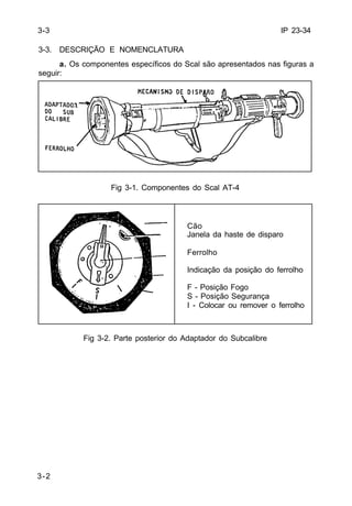 IP 23-34 
3-3. DESCRIÇÃO E NOMENCLATURA 
3-2 
a. Os componentes específicos do Scal são apresentados nas figuras a 
seguir: 
Fig 3-1. Componentes do Scal AT-4 
Cão 
Janela da haste de disparo 
Ferrolho 
Indicação da posição do ferrolho 
F - Posição Fogo 
S - Posição Segurança 
I - Colocar ou remover o ferrolho 
Fig 3-2. Parte posterior do Adaptador do Subcalibre 
3-3 
 