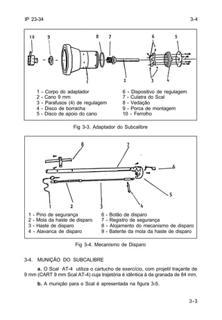 1 - Pino de segurança 6 - Botão de disparo 
2 - Mola da haste de disparo 7 - Registro de segurança 
3 - Haste de disparo 8 - Alojamento do mecanismo de disparo 
4 - Alavanca de disparo 9 - Batente da mola da haste de disparo 
3-3 
IP 23-34 
1 - Corpo do adaptador 6 - Dispositivo de regulagem 
2 - Cano 9 mm 7 - Culatra do Scal 
3 - Parafusos (4) de regulagem 8 - Vedação 
4 - Disco de borracha 9 - Porca de montagem 
5 - Disco de apoio do cano 10 - Ferrolho 
Fig 3-3. Adaptador do Subcalibre 
Fig 3-4. Mecanismo de Disparo 
3-4. MUNIÇÃO DO SUBCALIBRE 
a. O Scal AT-4 utiliza o cartucho de exercício, com projetil traçante de 
9 mm (CART 9 mm Scal AT-4) cuja trajetória é idêntica à da granada de 84 mm. 
b. A munição para o Scal é apresentada na figura 3-5. 
3-4 
 