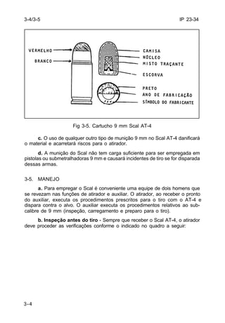 IP 23-34 
3-4/3-5 
3-4 
Fig 3-5. Cartucho 9 mm Scal AT-4 
c. O uso de qualquer outro tipo de munição 9 mm no Scal AT-4 danificará 
o material e acarretará riscos para o atirador. 
d. A munição do Scal não tem carga suficiente para ser empregada em 
pistolas ou submetralhadoras 9 mm e causará incidentes de tiro se for disparada 
dessas armas. 
3-5. MANEJO 
a. Para empregar o Scal é conveniente uma equipe de dois homens que 
se revezam nas funções de atirador e auxiliar. O atirador, ao receber o pronto 
do auxiliar, executa os procedimentos prescritos para o tiro com o AT-4 e 
dispara contra o alvo. O auxiliar executa os procedimentos relativos ao sub-calibre 
de 9 mm (inspeção, carregamento e preparo para o tiro). 
b. Inspeção antes do tiro - Sempre que receber o Scal AT-4, o atirador 
deve proceder as verificações conforme o indicado no quadro a seguir: 
 