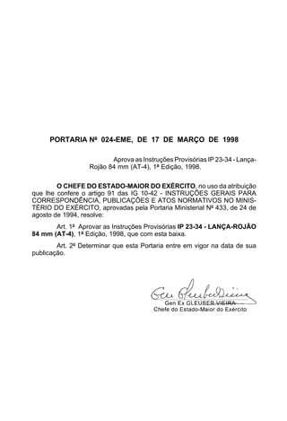 PORTARIA Nº 024-EME, DE 17 DE MARÇO DE 1998 
Aprova as Instruções Provisórias IP 23-34 - Lança- 
Rojão 84 mm (AT-4), 1ª Edição, 1998. 
O CHEFE DO ESTADO-MAIOR DO EXÉRCITO, no uso da atribuição 
que lhe confere o artigo 91 das IG 10-42 - INSTRUÇÕES GERAIS PARA 
CORRESPONDÊNCIA, PUBLICAÇÕES E ATOS NORMATIVOS NO MINIS-TÉRIO 
DO EXÉRCITO, aprovadas pela Portaria Ministerial Nº 433, de 24 de 
agosto de 1994, resolve: 
Art. 1º Aprovar as Instruções Provisórias IP 23-34 - LANÇA-ROJÃO 
84 mm (AT-4), 1ª Edição, 1998, que com esta baixa. 
Art. 2º Determinar que esta Portaria entre em vigor na data de sua 
publicação. 
 
