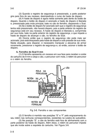 IP 23-34 
3-6 
3-8 
(3) Quando o registro de segurança é pressionado, a parte posterior 
gira para fora do seu recesso, desimpedindo o curso da haste de disparo. 
(4) A haste de disparo é agora retida somente pelo dente do botão de 
disparo. Quando o botão de disparo é acionado a haste de disparo é liberada 
e, pressionada pela mola principal, bate no cão do ferrolho, disparando o Scal. 
(5) Se o botão de disparo for acionado sem que o registro de segurança 
tenha sido pressionado, não haverá disparo, pois a parte anterior do registro de 
segurança está em seu recesso. A haste de disparo é liberada e, comprimida 
por sua mola, bate na parte anterior do registro de segurança, o que impede a 
haste de disparo de alcançar o cão, no ferrolho do Scal. 
(6) Ocorre então que o registro de segurança não pode mais ser 
acionado, pois está bloqueado pela haste de disparo e sob pressão de sua mola. 
Nesta situação, para disparar, é necessário manipular a alavanca de armar 
novamente, pressionar o registro de segurança e, só então, acionar o botão de 
disparo. 
b. Ferrolho do Scal 9 mm 
(1) O ferrolho apresenta um recesso em sua face para receber o culote 
do cartucho de 9 mm e aloja o cão, o percursor com mola, o retém do percursor 
e o retém do ferrolho. 
Fig 3-8. Ferrolho e seu componentes 
(2) O ferrolho é mantido nas posições “S” e “F” pelo engrazamento do 
seu retém nas ranhuras correspondentes, existentes na culatra do subcalibre. 
(3) Na posição “S”, o cão do ferrolho está fora de alinhamento com a 
parte posterior da haste de disparo. Além disso, o retém do percursor impede 
que ele incida sobre a espoleta do cartucho. Ver Figura 3-9. 
 