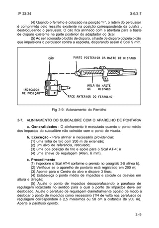 3-6/3-7 
3-9 
IP 23-34 
(4) Quando o ferrolho é colocado na posição “F”, o retém do percussor 
é comprimido pelo ressalto existente na posição correspondente da culatra , 
desbloqueando o percussor. O cão fica alinhado com a abertura para a haste 
de disparo existente na parte posterior do adaptador do Scal. 
(5) Ao ser acionado o botão de disparo, a haste de disparo golpeia o cão 
que impulsiona o percussor contra a espoleta, disparando assim o Scal 9 mm. 
Fig 3-9. Acionamento do Ferrolho 
3-7. ALINHAMENTO DO SUBCALIBRE COM O APARELHO DE PONTARIA 
a. Generalidades - O alinhamento é executado quando o ponto médio 
dos impactos do subcalibre não coincide com o ponto de visada. 
b. Execução - Para alinhar é necessário providenciar: 
(1) uma linha de tiro com 200 m de extensão; 
(2) um alvo de referência, reticulado; 
(3) uma boa posição de tiro e apoio para o Scal AT-4; e 
(4) uma chave de regulagem (Allen, 6 mm). 
c. Procedimento 
(1) Inspecione o Scal AT-4 conforme o previsto no paragrafo 3-5 alínea b). 
(2) Verifique se o aparelho de pontaria está registrado em 200 m; 
(3) Aponte para o Centro do alvo e dispare 3 tiros; 
(4) Estabeleça o ponto médio de impactos e calcule os desvios em 
altura e direção; 
(5) Ajuste o ponto de impactos desaparafusando o parafuso de 
regulagem localizado no sentido para o qual o ponto de impactos deve ser 
deslocado. Ajuste o parafuso de regulagem diametralmente oposto de modo a 
deslocar o ponto de impactos como necessário (1/4 de volta nos parafusos de 
regulagem correspondem a 2,5 milésimos ou 50 cm a distância de 200 m). 
Aperte o parafuso oposto. 
 