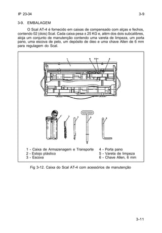 3-11 
IP 23-34 
3-9. EMBALAGEM 
O Scal AT-4 é fornecido em caixas de compensado com alças e fechos, 
contendo 02 (dois) Scal. Cada caixa pesa ± 25 KG e, além dos dois subcalibres, 
aloja um conjunto de manutenção contendo uma vareta de limpeza, um porta 
pano, uma escova de pelo, um depósito de óleo e uma chave Allen de 6 mm 
para regulagem do Scal. 
Fig 3-12. Caixa do Scal AT-4 com acessórios de manutenção 
3-9 
1 - Caixa de Armazenagem e Transporte 4 - Porta pano 
2 - Estojo plástico 5 - Vareta de limpeza 
3 - Escova 6 - Chave Allen, 6 mm 
 