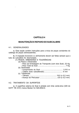 4-1 
IP 23-34 
CAPÍTULO 4 
MANUTENÇÃO E REPARO DO SUBCALIBRE 
4-1. GENERALIDADES 
a. Esta seção contém instruções para a troca de peças constantes do 
catálogo de peças sobressalentes. 
b. A inspeção funcional e o alinhamento devem ser feitas sempre que o 
tubo de subcalibre for desmontado. 
(1) PESOS, DIMENSÕES E TOLERÂNCIAS 
(a) Pesos e Dimensões 
- Peso da Embalagem de Transporte (com dois Scal) . 23 Kg 
- Peso Total do Scal .................................................... 7 Kg 
(b) Dimensões 
- Comprimento do Scal ......................................... 1,010 m 
- Calibre (tubo subcalibrado) .................................. 9 mm 
(c) Tolerâncias 
- Câmara ................................................... 19,0 (± 0,2 mm) 
- Avanço do Percussor .................................0,9 (± 0,2 mm) 
4-2. TRATAMENTO DA SUPERFÍCIE 
a. A superfície externa do Scal é pintada com tinta verde-oliva (325 do 
KATF YB 4101) marca Becker KJ 520-4052-0. 
 