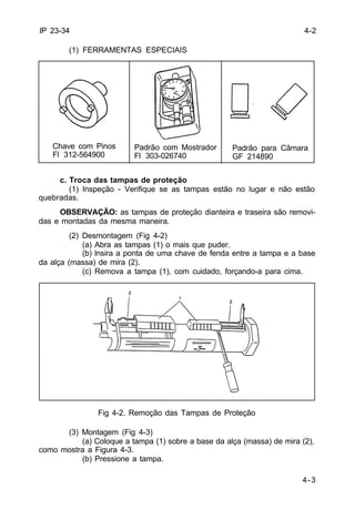 4-2 
4-3 
IP 23-34 
(1) FERRAMENTAS ESPECIAIS 
Chave com Pinos 
Fl 312-564900 
Padrão com Mostrador 
Fl 303-026740 
c. Troca das tampas de proteção 
(1) Inspeção - Verifique se as tampas estão no lugar e não estão 
quebradas. 
OBSERVAÇÃO: as tampas de proteção dianteira e traseira são removi-das 
e montadas da mesma maneira. 
(2) Desmontagem (Fig 4-2) 
(a) Abra as tampas (1) o mais que puder. 
(b) lnsira a ponta de uma chave de fenda entre a tampa e a base 
da alça (massa) de mira (2). 
(c) Remova a tampa (1), com cuidado, forçando-a para cima. 
Fig 4-2. Remoção das Tampas de Proteção 
(3) Montagem (Fig 4-3) 
(a) Coloque a tampa (1) sobre a base da alça (massa) de mira (2), 
como mostra a Figura 4-3. 
(b) Pressione a tampa. 
Padrão para Câmara 
GF 214890 
 