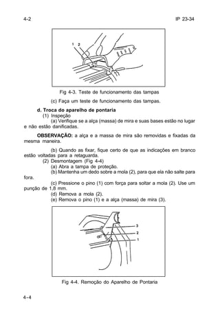 IP 23-34 
4-4 
Fig 4-3. Teste de funcionamento das tampas 
(c) Faça um teste de funcionamento das tampas. 
d. Troca do aparelho de pontaria 
(1) Inspeção 
(a) Verifique se a alça (massa) de mira e suas bases estão no lugar 
e não estão danificadas. 
OBSERVAÇÃO: a alça e a massa de mira são removidas e fixadas da 
mesma maneira. 
(b) Quando as fixar, fique certo de que as indicações em branco 
estão voltadas para a retaguarda. 
(2) Desmontagem (Fig 4-4) 
(a) Abra a tampa de proteção. 
(b) Mantenha um dedo sobre a mola (2), para que ela não salte para 
fora. 
(c) Pressione o pino (1) com força para soltar a mola (2). Use um 
punção de 1,8 mm. 
(d) Remova a mola (2). 
(e) Remova o pino (1) e a alça (massa) de mira (3). 
Fig 4-4. Remoção do Aparelho de Pontaria 
4-2 
 