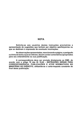 NOTA 
Solicita-se aos usuários destas instruções provisórias a 
apresentação de sugestões que tenham por objetivo aperfeiçoá-las ou 
que se destinem à supressão de eventuais incorreções. 
As observações apresentadas, mencionando a página, o parágrafo 
e a linha do texto a que se referem, devem conter comentários apropriados 
para seu entendimento ou sua justificação. 
A correspondência deve ser enviada diretamente ao EME, de 
acordo com o artigo 78 das IG 10-42 - INSTRUÇÕES GERAIS PARA 
CORRESPONDÊNCIA, PUBLICAÇÕES E ATOS NORMATIVOS NO 
MINISTÉRIO DO EXÉRCITO, utilizando-se a carta-resposta constante do 
final desta publicação. 
 