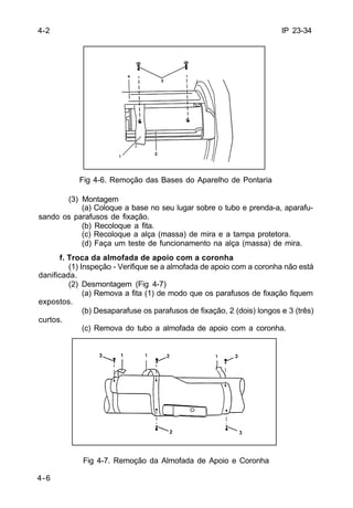 IP 23-34 
4-6 
Fig 4-6. Remoção das Bases do Aparelho de Pontaria 
(3) Montagem 
(a) Coloque a base no seu lugar sobre o tubo e prenda-a, aparafu-sando 
os parafusos de fixação. 
(b) Recoloque a fita. 
(c) Recoloque a alça (massa) de mira e a tampa protetora. 
(d) Faça um teste de funcionamento na alça (massa) de mira. 
f. Troca da almofada de apoio com a coronha 
(1) Inspeção - Verifique se a almofada de apoio com a coronha não está 
danificada. 
(2) Desmontagem (Fig 4-7) 
(a) Remova a fita (1) de modo que os parafusos de fixação fiquem 
expostos. 
(b) Desaparafuse os parafusos de fixação, 2 (dois) longos e 3 (três) 
curtos. 
(c) Remova do tubo a almofada de apoio com a coronha. 
Fig 4-7. Remoção da Almofada de Apoio e Coronha 
4-2 
 