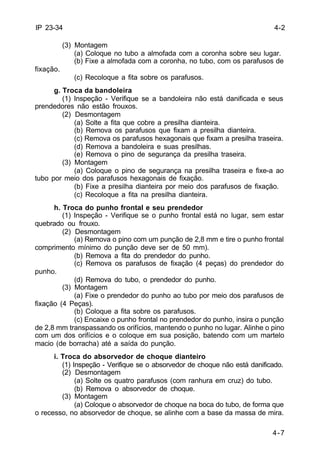 4-2 
4-7 
IP 23-34 
(3) Montagem 
(a) Coloque no tubo a almofada com a coronha sobre seu lugar. 
(b) Fixe a almofada com a coronha, no tubo, com os parafusos de 
fixação. 
(c) Recoloque a fita sobre os parafusos. 
g. Troca da bandoleira 
(1) Inspeção - Verifique se a bandoleira não está danificada e seus 
prendedores não estão frouxos. 
(2) Desmontagem 
(a) Solte a fita que cobre a presilha dianteira. 
(b) Remova os parafusos que fixam a presilha dianteira. 
(c) Remova os parafusos hexagonais que fixam a presilha traseira. 
(d) Remova a bandoleira e suas presilhas. 
(e) Remova o pino de segurança da presilha traseira. 
(3) Montagem 
(a) Coloque o pino de segurança na presilha traseira e fixe-a ao 
tubo por meio dos parafusos hexagonais de fixação. 
(b) Fixe a presilha dianteira por meio dos parafusos de fixação. 
(c) Recoloque a fita na presilha dianteira. 
h. Troca do punho frontal e seu prendedor 
(1) Inspeção - Verifique se o punho frontal está no lugar, sem estar 
quebrado ou frouxo. 
(2) Desmontagem 
(a) Remova o pino com um punção de 2,8 mm e tire o punho frontal 
comprimento mínimo do punção deve ser de 50 mm). 
(b) Remova a fita do prendedor do punho. 
(c) Remova os parafusos de fixação (4 peças) do prendedor do 
punho. 
(d) Remova do tubo, o prendedor do punho. 
(3) Montagem 
(a) Fixe o prendedor do punho ao tubo por meio dos parafusos de 
fixação (4 Peças). 
(b) Coloque a fita sobre os parafusos. 
(c) Encaixe o punho frontal no prendedor do punho, insira o punção 
de 2,8 mm transpassando os orifícios, mantendo o punho no lugar. Alinhe o pino 
com um dos orifícios e o coloque em sua posição, batendo com um martelo 
macio (de borracha) até a saída do punção. 
i. Troca do absorvedor de choque dianteiro 
(1) Inspeção - Verifique se o absorvedor de choque não está danificado. 
(2) Desmontagem 
(a) Solte os quatro parafusos (com ranhura em cruz) do tubo. 
(b) Remova o absorvedor de choque. 
(3) Montagem 
(a) Coloque o absorvedor de choque na boca do tubo, de forma que 
o recesso, no absorvedor de choque, se alinhe com a base da massa de mira. 
 