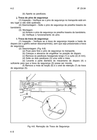 IP 23-34 
4-8 
(b) Aperte os parafusos. 
j. Troca do pino de segurança 
(1) Inspeção - Verifique se o pino de segurança no transporte está em 
seu lugar e não está quebrado. 
(2) Desmontagem - Solte o pino de segurança da presilha traseira da 
bandoleira. 
(3) Montagem 
(a) Amarre o pino de segurança na presilha traseira da bandoleira. 
(b) Verifique o funcionamento do pino. 
l. Troca da trava de segurança 
(1) Inspeção - Verifique se a trava de segurança impede a haste de 
disparo (se o gatilho estiver descomprimido), sem que seja pressionada a trava 
de segurança. 
(2) Desmontagem (Fig 4-8) 
(a) Puxe para fora o pino de segurança no transporte. 
(b) Coloque a alavanca de engatilhar na posição de disparo. 
(c) Remova os parafusos hexagonais longo (1) e curto (2) (4 mm). 
(d) Solte os dois parafusos (3) uma volta e meia. 
(e) Levante a parte dianteira do mecanismo de disparo (4) o 
suficiente para que a trava de segurança (5) possa ser movida. 
(f) Remova a mola de torção (6) e o anel de retenção (7) da trava 
de segurança (5). 
Fig 4-8. Remoção da Trava de Segurança 
4-2 
 