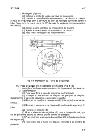 4-9 
IP 23-34 
(3) Montagem (Fig 4-9) 
(a) Coloque a mola de torção na trava de segurança. 
(b) Levante a parte dianteira do mecanismo de disparo e coloque 
a trava de segurança com a abertura do anel de retenção apontada contra o 
tubo. Fique certo de que a perna de 90º da mola de torção se prenda no orifício 
do tubo (1). 
(c) Aperte a parte dianteira do mecanismo de disparo. 
(d) Aperte a parte traseira do mecanismo de disparo. 
(e) Faça uma verificação no funcionamento. 
Fig 4-9. Montagem da Trava de Segurança 
m. Troca de peças do mecanismo de disparo (Fig 4-10) 
(1) Inspeção - Verifique se o mecanismo de disparo está funcionando. 
(2) Desmontagem 
(a) Puxe para fora o pino de segurança no transporte. 
(b) Coloque o mecanismo de disparo na posição de disparo, 
descomprima a trava de segurança e pressione o gatilho. 
(c) Remova os parafusos hexagonais (2) (três peças) e os parafu-sos 
(3). 
(d) Remova o mecanismo de disparo (4) e a trava de segurança do 
tubo. 
(e) Remova o limitador (5). 
(f) Mova a alavanca de engatilhar (6) para a retaguarda, até‚ que 
ela se posicione abaixo do orifício (7) no cilindro de proteção. 
(g) Puxe para fora a alavanca de engatilhar (6), soltando-a da haste 
de disparo (9). 
(h) Puxe para fora a haste de disparo, retirando-a do cilindro de 
proteção. 
4-2 
 