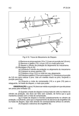 IP 23-34 
4-10 
Fig 4-10. Troca do Mecanismo de Disparo 
(i) Remova os pinos espirais (10 e 11) (use um punção de 3,8 mm). 
(j) Remova o gatilho (13), a luva (12) e a mola para luva. 
(l) Separe o cilindro de proteção do alojamento do mecanismo. 
(3) Montagem (Fig 4-10) 
(a) Introduza o cilindro de proteção no alojamento do mecanismo 
(b) Coloque os pinos espirais (10) 
(c) Coloque a luva (12) e a mola em seu alojamento. 
(d) Coloque o gatilho (13) e o pino espiral (11). Introduza um punção 
de 3,8 mm para colocar o pino. Use um martelo macio no pino, forçando o 
punção para fora. 
(e) Empurre a mola de compressão (14) e a guia (15) para a 
retaguarda, na haste de disparo, o mais que puder. 
OBSERVAÇÃO: a guia (14) deve ser retida na posição em que ela possa 
ser presa pelo limitador (5). 
(f) Quando a haste de disparo é empurrada de volta no interior do 
cilindro de proteção, isto deve ser feito com cuidado, de forma que a guia 
mantenha contato com a mola de compressão. 
(g) A haste de disparo é movida cuidadosamente no cilindro de 
proteção, o suficiente, para que o engrazamento da alavanca de engatilhar (6) 
na haste de disparo, seja visto através do correspondente orifício no cilindro. 
(h) Engraze a alavanca de engatilhar (6). 
4-2 
 