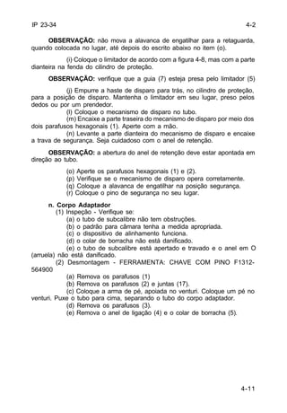 4-11 
IP 23-34 
OBSERVAÇÃO: não mova a alavanca de engatilhar para a retaguarda, 
quando colocada no lugar, até depois do escrito abaixo no item (o). 
(i) Coloque o limitador de acordo com a figura 4-8, mas com a parte 
dianteira na fenda do cilindro de proteção. 
OBSERVAÇÃO: verifique que a guia (7) esteja presa pelo limitador (5) 
(j) Empurre a haste de disparo para trás, no cilindro de proteção, 
para a posição de disparo. Mantenha o limitador em seu lugar, preso pelos 
dedos ou por um prendedor. 
(l) Coloque o mecanismo de disparo no tubo. 
(m) Encaixe a parte traseira do mecanismo de disparo por meio dos 
dois parafusos hexagonais (1). Aperte com a mão. 
(n) Levante a parte dianteira do mecanismo de disparo e encaixe 
a trava de segurança. Seja cuidadoso com o anel de retenção. 
OBSERVAÇÃO: a abertura do anel de retenção deve estar apontada em 
direção ao tubo. 
(o) Aperte os parafusos hexagonais (1) e (2). 
(p) Verifique se o mecanismo de disparo opera corretamente. 
(q) Coloque a alavanca de engatilhar na posição segurança. 
(r) Coloque o pino de segurança no seu lugar. 
n. Corpo Adaptador 
(1) Inspeção - Verifique se: 
(a) o tubo de subcalibre não tem obstruções. 
(b) o padrão para câmara tenha a medida apropriada. 
(c) o dispositivo de alinhamento funciona. 
(d) o colar de borracha não está danificado. 
(e) o tubo de subcalibre está apertado e travado e o anel em O 
(arruela) não está danificado. 
(2) Desmontagem - FERRAMENTA: CHAVE COM PINO F1312- 
564900 
(a) Remova os parafusos (1) 
(b) Remova os parafusos (2) e juntas (17). 
(c) Coloque a arma de pé, apoiada no venturi. Coloque um pé no 
venturi. Puxe o tubo para cima, separando o tubo do corpo adaptador. 
(d) Remova os parafusos (3). 
(e) Remova o anel de ligação (4) e o colar de borracha (5). 
4-2 
 