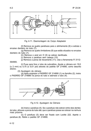 IP 23-34 
4-2 
4-12 
Fig 4-11. Desmontagem do Corpo Adaptador 
(f) Remova os quatro parafusos para o alinhamento (6) e extraia o 
encaixe dianteiro do tubo (7). 
(g) Remova os quatro limitadores (8) que estão situados no encaixe 
dianteiro do tubo (7). 
(h) Remova o anel em O (9) se estiver danificada. 
(i) Remova o parafuso sem cabeça (10) 
(j) Remova a porca de travamento (11). Use a ferramenta Fl 3112- 
564900. 
(l) Puxe para fora o tubo de subcalibre. Ajuste a câmara em 19,0 
(± 2 mm) ou 0,75 (± 0,01 pol) através do padrão GF 214890, como descrito 
abaixo. 
(3) Ajustagem da câmara 
(a) Após engrazar o PADRÃO GF 214890 (1) no ferrolho (2), insira 
o PADRÃO GF 214890 na porca do tubo e atarraxe o tubo (4). 
Fig 4-12. Ajustagem da Câmara 
(b) Insira o parafuso (5). Se o parafuso não estiver entre dois dentes 
do tubo, afrouxe a porca do tubo até‚ que o parafuso possa se colocar na ranhura 
mais próxima. 
(c) O parafuso (5) deve ser fixado com Loctite 222. Aperte o 
parafuso (4). Retire o padrão GF 214890. 
 