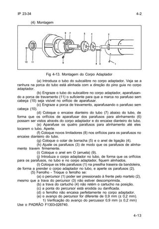 4-13 
IP 23-34 
(4) Montagem 
Fig 4-13. Montagem do Corpo Adaptador 
(a) Introduza o tubo do subcalibre no corpo adaptador. Veja se a 
ranhura na porca do tubo está alinhada com a direção do pino guia no corpo 
adaptador. 
(b) Engraze o tubo do subcalibre no corpo adaptador, aparafusan-do 
a porca de travamento (11) o suficiente para que a marca no parafuso sem 
cabeça (10) seja visível no orifício de aparafusar. 
(c) Engraze a porca de travamento, aparafusando o parafuso sem 
cabeça (10). 
(d) Coloque o encaixe dianteiro do tubo (7) abaixo do tubo, de 
forma que os orifícios de aparafusar dos parafusos para alinhamento (6) 
possam ser vistos através do corpo adaptador e do encaixe dianteiro do tubo. 
(e) Aparafuse os quatro parafusos para alinhamento até eles 
tocarem o tubo. Aperte. 
(f) Coloque novos limitadores (8) nos orifícios para os parafusos no 
encaixe dianteiro do tubo. 
(g) Coloque o colar de borracha (5) e o anel de ligação (4). 
(h) Ajuste os parafusos (3) de modo que os parafusos de alinha-mento 
travem firmemente. 
(i) Coloque o anel em O (arruela) (9). 
(j) Introduza o corpo adaptador no tubo, de forma que os orifícios 
para os parafusos, no tubo e no corpo adaptador, fiquem alinhados. 
(l) Coloque os três parafusos (1) na presilha traseira da bandoleira, 
de forma a prender o corpo adaptador no tubo, e aperte os parafusos (2). 
(5) Ferrolho - Troque o ferrolho se: 
(a) o percursor (1) poder ser pressionado à frente pelo martelo (2), 
mesmo que a trava do percursor (3) não estiver descomprimida. 
(b) a trava do cartucho (4) não retém o cartucho na posição. 
(c) a ponta do percursor está erodida ou danificada. 
(d) o ferrolho não encaixa perfeitamente no corpo adaptador. 
(e) o avanço do percursor for diferente de 0,9 mm (± 0,2 mm). 
1) Verificação do avanço do percussor 0,9 mm (± 0,2 mm) 
Use o PADRÃO F1303-026740. 
4-2 
 