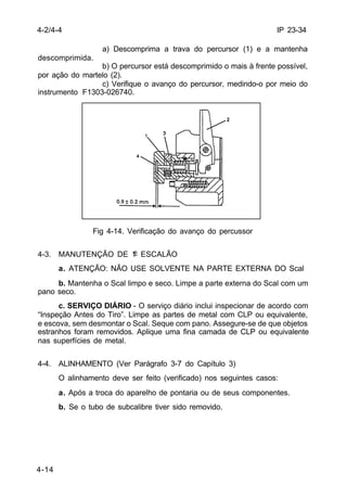 IP 23-34 
4-2/4-4 
4-14 
a) Descomprima a trava do percursor (1) e a mantenha 
descomprimida. 
b) O percursor está descomprimido o mais à frente possível, 
por ação do martelo (2). 
c) Verifique o avanço do percursor, medindo-o por meio do 
instrumento F1303-026740. 
Fig 4-14. Verificação do avanço do percussor 
4-3. MANUTENÇÃO DE 1º ESCALÃO 
a. ATENÇÃO: NÃO USE SOLVENTE NA PARTE EXTERNA DO Scal 
b. Mantenha o Scal limpo e seco. Limpe a parte externa do Scal com um 
pano seco. 
c. SERVIÇO DIÁRIO - O serviço diário inclui inspecionar de acordo com 
“Inspeção Antes do Tiro”. Limpe as partes de metal com CLP ou equivalente, 
e escova, sem desmontar o Scal. Seque com pano. Assegure-se de que objetos 
estranhos foram removidos. Aplique uma fina camada de CLP ou equivalente 
nas superfícies de metal. 
4-4. ALINHAMENTO (Ver Parágrafo 3-7 do Capítulo 3) 
O alinhamento deve ser feito (verificado) nos seguintes casos: 
a. Após a troca do aparelho de pontaria ou de seus componentes. 
b. Se o tubo de subcalibre tiver sido removido. 
 