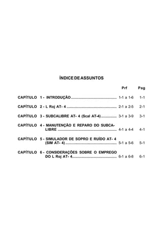 ÍNDICE DE ASSUNTOS 
Prf Pag 
CAPÍTULO 1 - INTRODUÇÃO......................................... 1-1 a 1-6 1-1 
CAPÍTULO 2 - L Roj AT- 4 ............................................. 2-1 a 2-5 2-1 
CAPÍTULO 3 - SUBCALIBRE AT- 4 (Scal AT-4) .............. 3-1 a 3-9 3-1 
CAPÍTULO 4 - MANUTENÇÃO E REPARO DO SUBCA-LIBRE 
..................................................... 4-1 a 4-4 4-1 
CAPÍTULO 5 - SIMULADOR DE SOPRO E RUÍDO AT- 4 
(SIM AT- 4) .............................................. 5-1 a 5-6 5-1 
CAPÍTULO 6 - CONSIDERAÇÕES SOBRE O EMPREGO 
DO L Roj AT- 4........................................ 6-1 a 6-8 6-1 
 