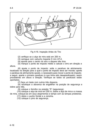 IP 23-34 
4-16 
Fig 4-16. lnspeção Antes do Tiro 
(2) verifique se a alça de mira está em 200 m. 
(3) carregue com cartucho traçante 9 mm AT-4. 
(4) aponte para o centro do alvo e dispare três tiros. 
(5) marque o ponto de impacto médio e calcule o erro em direção e 
altura. 
(6) ajuste o ponto de impacto: solte o parafuso de alinhamento 
localizado na direção para a qual o ponto de impacto deve ser movido; aperte 
o parafuso de alinhamento oposto, o necessário para mover o ponto de impacto; 
a seguir, aperte o primeiro parafuso (o que tinha sido desaparafusado), assim 
procedendo em altura e direção. Verifique se todos os parafusos estão 
apertados. 
(7) faça um teste com outros três disparos. 
(8) recoloque a alavanca de engatilhar na posição de segurança e 
dobre para três. 
(9) coloque o ferrolho na posição “S” (segurança). 
(10) coloque a alça de mira em 200 m, dobre a alça de mira e a massa 
de mira, coloque-as em seus alojamentos e tampe com as tampas protetoras. 
(11) dobre o punho frontal e a coronha. 
(12) coloque o pino de segurança. 
4-4 
 