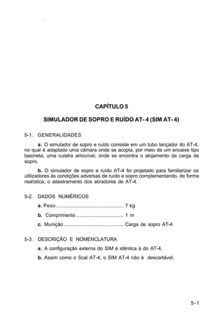 5-1 
IP 23-34 
CAPÍTULO 5 
SIMULADOR DE SOPRO E RUÍDO AT- 4 (SIM AT- 4) 
5-1. GENERALIDADES 
a. O simulador de sopro e ruído consiste em um tubo lançador do AT-4, 
no qual é adaptado uma câmara onde se acopla, por meio de um encaixe tipo 
baioneta, uma culatra amovível, onde se encontra o alojamento da carga de 
sopro. 
b. O simulador de sopro e ruído AT-4 foi projetado para familiarizar os 
utilizadores às condições adversas de ruído e sopro complementando, de forma 
realística, o adestramento dos atiradores de AT-4. 
5-2. DADOS NUMÉRICOS 
a. Peso ............................................ 7 kg 
b. Comprimento ............................... 1 m 
c. Munição ....................................... Carga de sopro AT-4 
5-3. DESCRIÇÃO E NOMENCLATURA 
a. A configuração externa do SIM é idêntica à do AT-4. 
b. Assim como o Scal AT-4, o SIM AT-4 não é descartável. 
 