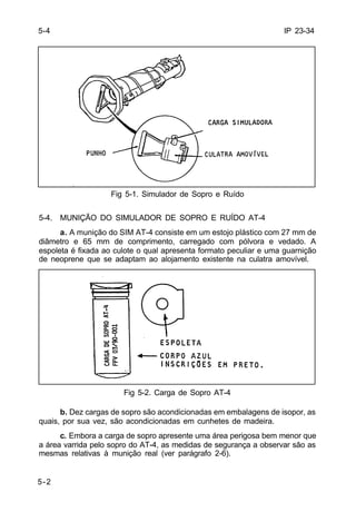 IP 23-34 
5-4 
5-2 
Fig 5-1. Simulador de Sopro e Ruído 
5-4. MUNIÇÃO DO SIMULADOR DE SOPRO E RUÍDO AT-4 
a. A munição do SIM AT-4 consiste em um estojo plástico com 27 mm de 
diâmetro e 65 mm de comprimento, carregado com pólvora e vedado. A 
espoleta é fixada ao culote o qual apresenta formato peculiar e uma guarnição 
de neoprene que se adaptam ao alojamento existente na culatra amovível. 
Fig 5-2. Carga de Sopro AT-4 
b. Dez cargas de sopro são acondicionadas em embalagens de isopor, as 
quais, por sua vez, são acondicionadas em cunhetes de madeira. 
c. Embora a carga de sopro apresente uma área perigosa bem menor que 
a área varrida pelo sopro do AT-4, as medidas de segurança a observar são as 
mesmas relativas à munição real (ver parágrafo 2-6). 
 