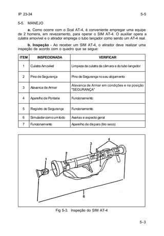 1 Culatra Amovível Limpeza da culatra da câmara e do tubo lançador 
Alavanca de Armar em condições e na posição 
"SEGURANÇA" 
5-3 
IP 23-34 
5-5. MANEJO 
a. Como ocorre com o Scal AT-4, é conveniente empregar uma equipe 
de 2 homens, em revezamento, para operar o SIM AT-4. O auxiliar opera a 
culatra amovível e o atirador emprega o tubo lançador como sendo um AT-4 real. 
b. Inspeção - Ao receber um SIM AT-4, o atirador deve realizar uma 
inspeção de acordo com o quadro que se segue: 
ITEM INSPECIONADA VERIFICAR 
2 Pino de Segurança Pino de Segurança noseu alojamento 
3 Alavanca de Armar 
4 Aparelho de Pontaria Funcionamento 
5 Registro de Segurança Funcionamento 
6 Simulador comoumtodo Avarias e aspecto geral 
7 Funcionamento Aparelho de disparo (tiro seco) 
Fig 5-3. Inspeção do SIM AT-4 
5-5 
 