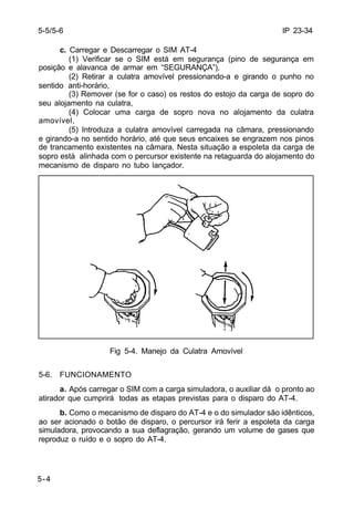 IP 23-34 
5-5/5-6 
5-4 
c. Carregar e Descarregar o SIM AT-4 
(1) Verificar se o SIM está em segurança (pino de segurança em 
posição e alavanca de armar em “SEGURANÇA”), 
(2) Retirar a culatra amovível pressionando-a e girando o punho no 
sentido anti-horário, 
(3) Remover (se for o caso) os restos do estojo da carga de sopro do 
seu alojamento na culatra, 
(4) Colocar uma carga de sopro nova no alojamento da culatra 
amovível, 
(5) Introduza a culatra amovível carregada na câmara, pressionando 
e girando-a no sentido horário, até que seus encaixes se engrazem nos pinos 
de trancamento existentes na câmara. Nesta situação a espoleta da carga de 
sopro está alinhada com o percursor existente na retaguarda do alojamento do 
mecanismo de disparo no tubo lançador. 
Fig 5-4. Manejo da Culatra Amovível 
5-6. FUNCIONAMENTO 
a. Após carregar o SIM com a carga simuladora, o auxiliar dá o pronto ao 
atirador que cumprirá todas as etapas previstas para o disparo do AT-4. 
b. Como o mecanismo de disparo do AT-4 e o do simulador são idênticos, 
ao ser acionado o botão de disparo, o percursor irá ferir a espoleta da carga 
simuladora, provocando a sua deflagração, gerando um volume de gases que 
reproduz o ruído e o sopro do AT-4. 
 