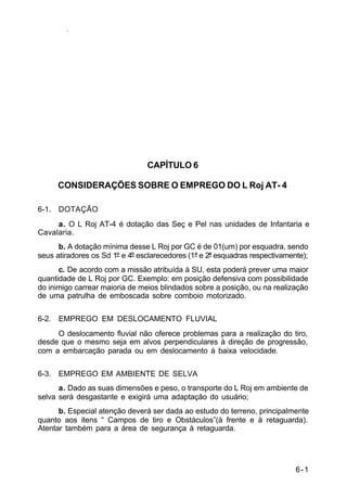 6-1 
IP 23-34 
CAPÍTULO 6 
CONSIDERAÇÕES SOBRE O EMPREGO DO L Roj AT- 4 
6-1. DOTAÇÃO 
a. O L Roj AT-4 é dotação das Seç e Pel nas unidades de Infantaria e 
Cavalaria. 
b. A dotação mínima desse L Roj por GC é de 01(um) por esquadra, sendo 
seus atiradores os Sd 1º e 4º esclarecedores (1ª e 2ª esquadras respectivamente); 
c. De acordo com a missão atribuída à SU, esta poderá prever uma maior 
quantidade de L Roj por GC. Exemplo: em posição defensiva com possibilidade 
do inimigo carrear maioria de meios blindados sobre a posição, ou na realização 
de uma patrulha de emboscada sobre comboio motorizado. 
6-2. EMPREGO EM DESLOCAMENTO FLUVIAL 
O deslocamento fluvial não oferece problemas para a realização do tiro, 
desde que o mesmo seja em alvos perpendiculares à direção de progressão, 
com a embarcação parada ou em deslocamento à baixa velocidade. 
6-3. EMPREGO EM AMBIENTE DE SELVA 
a. Dado as suas dimensões e peso, o transporte do L Roj em ambiente de 
selva será desgastante e exigirá uma adaptação do usuário; 
b. Especial atenção deverá ser dada ao estudo do terreno, principalmente 
quanto aos itens “ Campos de tiro e Obstáculos”(à frente e à retaguarda). 
Atentar também para a área de segurança à retaguarda. 
 