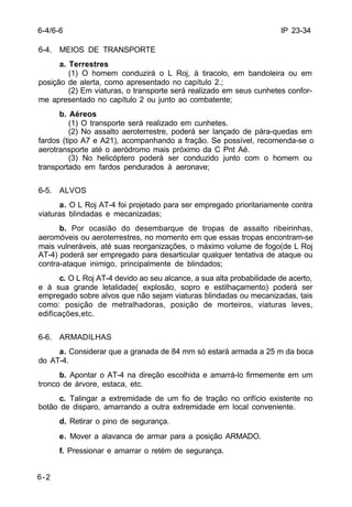 IP 23-34 
6-4/6-6 
6-4. MEIOS DE TRANSPORTE 
6-2 
a. Terrestres 
(1) O homem conduzirá o L Roj, à tiracolo, em bandoleira ou em 
posição de alerta, como apresentado no capítulo 2.; 
(2) Em viaturas, o transporte será realizado em seus cunhetes confor-me 
apresentado no capítulo 2 ou junto ao combatente; 
b. Aéreos 
(1) O transporte será realizado em cunhetes. 
(2) No assalto aeroterrestre, poderá ser lançado de pára-quedas em 
fardos (tipo A7 e A21), acompanhando a fração. Se possível, recomenda-se o 
aerotransporte até o aeródromo mais próximo da C Pnt Aé. 
(3) No helicóptero poderá ser conduzido junto com o homem ou 
transportado em fardos pendurados à aeronave; 
6-5. ALVOS 
a. O L Roj AT-4 foi projetado para ser empregado prioritariamente contra 
viaturas blindadas e mecanizadas; 
b. Por ocasião do desembarque de tropas de assalto ribeirinhas, 
aeromóveis ou aeroterrestres, no momento em que essas tropas encontram-se 
mais vulneráveis, até suas reorganizações, o máximo volume de fogo(de L Roj 
AT-4) poderá ser empregado para desarticular qualquer tentativa de ataque ou 
contra-ataque inimigo, principalmente de blindados; 
c. O L Roj AT-4 devido ao seu alcance, a sua alta probabilidade de acerto, 
e à sua grande letalidade( explosão, sopro e estilhaçamento) poderá ser 
empregado sobre alvos que não sejam viaturas blindadas ou mecanizadas, tais 
como: posição de metralhadoras, posição de morteiros, viaturas leves, 
edificações,etc. 
6-6. ARMADILHAS 
a. Considerar que a granada de 84 mm só estará armada a 25 m da boca 
do AT-4. 
b. Apontar o AT-4 na direção escolhida e amarrá-lo firmemente em um 
tronco de árvore, estaca, etc. 
c. Talingar a extremidade de um fio de tração no orifício existente no 
botão de disparo, amarrando a outra extremidade em local conveniente. 
d. Retirar o pino de segurança. 
e. Mover a alavanca de armar para a posição ARMADO. 
f. Pressionar e amarrar o retém de segurança. 
 