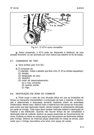 6-6/6-8 
6-3 
IP 23-34 
Fig 6-1. O AT-4 como armadilha 
g. Assim preparado, o AT-4 pode ser disparado à distância, de uma 
posição favorável, ou ser acionado por uma viatura que esbarre no fio de tração. 
6-7. COMANDOS DE TIRO 
a. Será emitido pelo Cmt GC; 
b. É composto de: 
(1) atenção - indica o atirador que fará o tiro (1ª, 2ª ou ambas esquadras); 
(2) direção; 
(3) designação do alvo; 
(4) alça(sfc); 
(5) modo de desencadeamento: 
(a) a meu comando; 
(b) quando pronto; 
(c) fogo. 
6-8. DESTRUIÇÃO EM ZONA DE COMBATE 
a. Pode surgir o caso de uma situação tática em que as limitações de 
tempo ou transporte impossibilitem a evacuação de todo o material. A destrui-ção 
é determinada e executada somente mediante ordem da autoridade 
credenciada. Nesse caso, destruir todo o material que não possa ser evacuado, 
para evitar que seja capturado intacto, dando margem à subseqüente utilização 
por parte do inimigo. Toda tropa deve receber instrução relativa à destruição do 
material a ela distribuído. Quando não houver tempo de ser completada a 
destruição total do material, destruir as peças essenciais ao funcionamento da 
arma. lnutilizar ou retirar as outras peças que não possam ser facilmente obtidas 
pelo inimigo. Destruir as mesmas peças essenciais em todas as armas, para 
evitar que o inimigo reconstitua uma arma com peças de outras. 
 