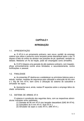 1-1 
IP 23-34 
CAPÍTULO 1 
INTRODUÇÃO 
1-1. APRESENTAÇÃO 
a. O AT-4 é um armamento anticarro, sem recuo, portátil, de emprego 
coletivo que utiliza o porta-tiro como lançador,sendo descartável após o uso. O 
disparo é feito do ombro do atirador nas posições de pé, ajoelhado, sentado ou 
deitado. Mediante um fio de tração, pode ser empregado como armadilha. 
b. O AT-4 dispara uma granada de alto explosivo anticarro, com traçador, 
eficaz primordialmente contra alvos blindados, e secundariamente, contra 
fortificações e pessoal. 
1-2. FINALIDADE 
a. As presentes IP destina-se a estabelecer os princípios básicos para o 
estudo, manejo, medidas de segurança para utilização e execução do tiro com 
o L Roj 84 mm AT-4, bem como a utilização do sistema de subcalibre e 
simulador de sopro; 
b. Apresentar-se-á, ainda, nestas IP aspectos sobre o emprego tático do 
citado armamento. 
1-3. SISTEMA DE ARMAS AT-4 
O sistema é constituído dos seguintes itens, com as respectivas abrevi-aturas 
indicadas entre parêntesis: 
(1) Granada de 84 mm AT-4 com lançador descartável (GAE 84 AT-4); 
(2) Subcalibre de 9 mm AT-4 ( Scal AT-4 ); 
(3) Simulador de sopro e ruído AT-4 ( SIM AT-4 ). 
 