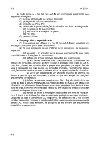 IP 23-34 
6-9 
6-6 
d. Pode ainda o L Roj 84 mm (AT-4) ser empregado táticamente nas 
seguintes situações: 
(1) defesa aproximada de armas coletivas; 
(2) proteção de colunas motorizadas; 
(3) proteção de PC e PO; 
(4) defesa de tropa e instalações localizados em área de retaguarda: 
(a) instalações de suprimentos; 
(b) aeródromos e campos de pouso; 
(c) PC, etc; 
(5) pontos críticos. 
e. Emprego tático especializado 
(1) Os escalões que utilizam o L Roj 84 mm AT-4 devem visualizar um 
emprego compatível para esse armamento. 
(2) O uso adequado desse material deve considerar os seguintes 
aspectos: 
(a) pessoal - O artirador deve possuir conhecimento das reais 
possibilidades e limitações do armamento. 
(b) defesa de armas coletivas (servidas por guarnições) 
1) As armas coletivas são, particularmente, vulneráveis ao 
ataque de blindados, portanto, podem receber a proteção dos fogos de AT-4, 
para isso, devem ser reconhecidas e preparadas posições que sejam favorá-veis 
a realização do fogo contra os blindados inimigos, normalmente essas 
posições estão localizadas nos prováveis eixos de aproximação de blindados. 
2) Deve ser estabelecido um eficiente sistema de alarme, de 
forma a permitir que os atiradores possam ocupar em tempo, as posições 
previamente preparadas. 
(c) defesa de colunas motorizadas - Os L Roj são distribuídos ao 
longo de toda a coluna motorizada, na impossibilidade de fuga a um ataque de 
blindados, os atiradores desembarcam e ocupam posições favoráveis à aber-tura 
do fogo, somente em condições ideais ou em situações críticas o atirador 
realizará o disparo embarcado. 
(d) defesa de tropa e instalações localizadas em área de retaguar-da 
- A tropa e as instalações são normalmente protegidas em seu perímetro, 
utilizando-se todo o armamento AC disponível, os atiradores de L Roj devem 
receber instruções precisas e missões definidas, extraídas do planejamento da 
defesa AC, neste caso também, as posições de tiro devem ser previamente 
escolhidas e preparadas. 
 
